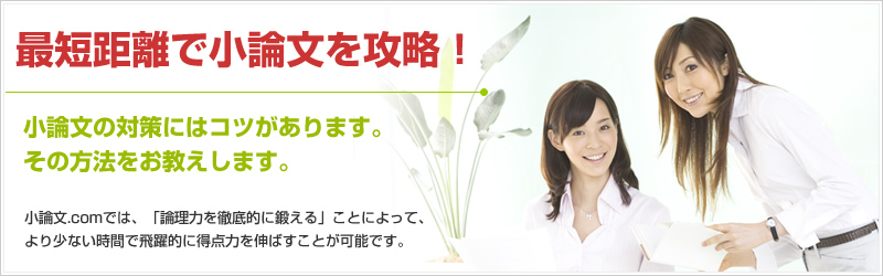最短距離で攻略 小論文の対策にはコツがあります。その方法をお教えします。添削指導により「論理力を徹底的に鍛える」ことによって、より少ない時間で飛躍的に得点力を伸ばすことが可能です。